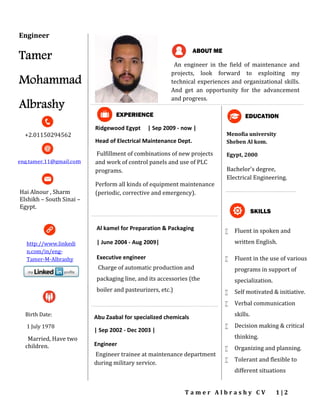 T a m e r A l b r a s h y C V 1 | 2
Menofia university
Sheben Al kom.
Egypt, 2000
Bachelor's degree,
Electrical Engineering.
 Fluent in spoken and
written English.
 Fluent in the use of various
programs in support of
specialization.
 Self motivated & initiative.
 Verbal communication
skills.
 Decision making & critical
thinking.
 Organizing and planning.
 Tolerant and flexible to
different situations
EDUCATION
SKILLS
Birth Date:
1 July 1978
Married, Have two
children.
+2.01150294562
eng.tamer.11@gmail.com
Ridgewood Egypt | Sep 2009 - now |
Head of Electrical Maintenance Dept.
Fulfillment of combinations of new projects
and work of control panels and use of PLC
programs.
Perform all kinds of equipment maintenance
(periodic, corrective and emergency).
EXPERIENCE
An engineer in the field of maintenance and
projects, look forward to exploiting my
technical experiences and organizational skills.
And get an opportunity for the advancement
and progress.
ABOUT ME
Al kamel for Preparation & Packaging
| June 2004 - Aug 2009|
Executive engineer
Charge of automatic production and
packaging line, and its accessories (the
boiler and pasteurizers, etc.)
Abu Zaabal for specialized chemicals
| Sep 2002 - Dec 2003 |
Engineer
Engineer trainee at maintenance department
during military service.
Engineer
Tamer
Mohammad
Albrashy
Hai Alnour , Sharm
Elshikh – South Sinai –
Egypt.
http://www.linkedi
n.com/in/eng-
Tamer-M-Albrashy
 