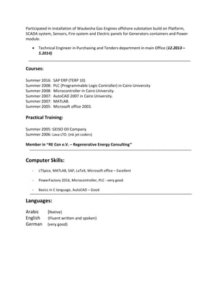 Participated in installation of Waukesha Gas Engines offshore substation build on Platform,
SCADA system, Sensors, Fire system and Electric panels for Generators containers and Power
module.
 Technical Engineer in Purchasing and Tenders department in main Office (12.2013 –
5.2014)
Courses:
Summer 2016: SAP ERP (TERP 10)
Summer 2008: PLC (Programmable Logic Controller) in Cairo University
Summer 2008: Microcontroller in Cairo University.
Summer 2007: AutoCAD 2007 in Cairo University.
Summer 2007: MATLAB.
Summer 2005: Microsoft office 2003.
Practical Training:
Summer 2005: GEISO Oil Company
Summer 2006: Lava LTD. (ink jet coders)
Member in “RE Con e.V. – Regenerative Energy Consulting"
Computer Skills:
- LTSpice, MATLAB, SAP, LaTeX, Microsoft office – Excellent
- PowerFactory 2016, Microcontroller, PLC - very good
- Basics in C language, AutoCAD – Good
Languages:
Arabic (Native)
English (Fluent written and spoken)
German (very good)
 