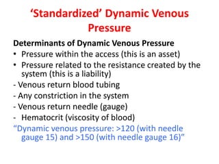 ‘Standardized’ Dynamic Venous
Pressure
Determinants of Dynamic Venous Pressure
• Pressure within the access (this is an asset)
• Pressure related to the resistance created by the
system (this is a liability)
- Venous return blood tubing
- Any constriction in the system
- Venous return needle (gauge)
- Hematocrit (viscosity of blood)
“Dynamic venous pressure: >120 (with needle
gauge 15) and >150 (with needle gauge 16)”
 