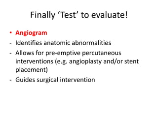 • Angiogram
- Identifies anatomic abnormalities
- Allows for pre-emptive percutaneous
interventions (e.g. angioplasty and/or stent
placement)
- Guides surgical intervention
Finally ‘Test’ to evaluate!
 