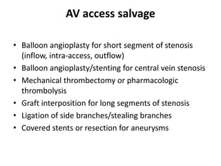 AV access salvage
• Balloon angioplasty for short segment of stenosis
(inflow, intra-access, outflow)
• Balloon angioplasty/stenting for central vein stenosis
• Mechanical thrombectomy or pharmacologic
thrombolysis
• Graft interposition for long segments of stenosis
• Ligation of side branches/stealing branches
• Covered stents or resection for aneurysms
 