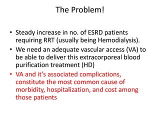 The Problem!
• Steady increase in no. of ESRD patients
requiring RRT (usually being Hemodialysis).
• We need an adequate vascular access (VA) to
be able to deliver this extracorporeal blood
purification treatment (HD)
• VA and it’s associated complications,
constitute the most common cause of
morbidity, hospitalization, and cost among
those patients
 