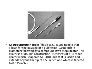 • Micropuncture Needle (This is a 21-gauge needle that
allows for the passage of a guidewire (0.018 inch in
diameter) followed by a compound (two-step) dilator. The
dilator is of double construction. It consists of a 3 French
dilator which is tapered to 0.018 inch that is inside and
extends beyond the tip of a 5 French one which is tapered
to 0.035 inch.)
 