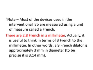 “Note – Most of the devices used in the
interventional lab are measured using a unit
of measure called a French.
There are 2.8 French in a millimeter. Actually, it
is useful to think in terms of 3 French to the
millimeter. In other words, a 9 French dilator is
approximately 3 mm in diameter (to be
precise it is 3.14 mm).
 
