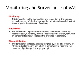 Monitoring and Surveillance of VA!
Monitoring
• This term refers to the examination and evaluation of the vascular
access by means of physical examination to detect physical signs that
would suggest the presence of pathology.
Surveillance
• This term refers to periodic evaluation of the vascular access by
means of tests, which may involve special instrumentation, for which
an abnormal test result suggests the presence of pathology.
Diagnostic Testing
• This term refers to testing that is prompted by some abnormality or
other medical indication and which is undertaken to diagnose the
presence of pathology (i.e.,angiography).
 