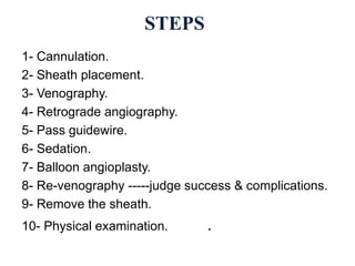 1- Cannulation.
2- Sheath placement.
3- Venography.
4- Retrograde angiography.
5- Pass guidewire.
6- Sedation.
7- Balloon angioplasty.
8- Re-venography -----judge success & complications.
9- Remove the sheath.
10- Physical examination. .
STEPS
 