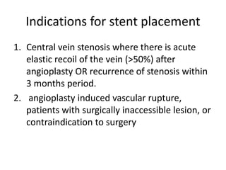 Indications for stent placement
1. Central vein stenosis where there is acute
elastic recoil of the vein (>50%) after
angioplasty OR recurrence of stenosis within
3 months period.
2. angioplasty induced vascular rupture,
patients with surgically inaccessible lesion, or
contraindication to surgery
 