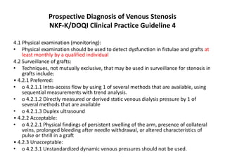 Prospective Diagnosis of Venous Stenosis
NKF-K/DOQI Clinical Practice Guideline 4
4.1 Physical examination (monitoring):
• Physical examination should be used to detect dysfunction in fistulae and grafts at
least monthly by a qualified individual
4.2 Surveillance of grafts:
• Techniques, not mutually exclusive, that may be used in surveillance for stenosis in
grafts include:
• 4.2.1 Preferred:
• o 4.2.1.1 Intra-access flow by using 1 of several methods that are available, using
sequential measurements with trend analysis.
• o 4.2.1.2 Directly measured or derived static venous dialysis pressure by 1 of
several methods that are available
• o 4.2.1.3 Duplex ultrasound
• 4.2.2 Acceptable:
• o 4.2.2.1 Physical findings of persistent swelling of the arm, presence of collateral
veins, prolonged bleeding after needle withdrawal, or altered characteristics of
pulse or thrill in a graft
• 4.2.3 Unacceptable:
• o 4.2.3.1 Unstandardized dynamic venous pressures should not be used.
 