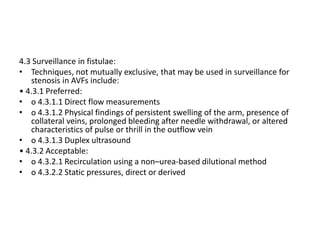 4.3 Surveillance in fistulae:
• Techniques, not mutually exclusive, that may be used in surveillance for
stenosis in AVFs include:
• 4.3.1 Preferred:
• o 4.3.1.1 Direct flow measurements
• o 4.3.1.2 Physical findings of persistent swelling of the arm, presence of
collateral veins, prolonged bleeding after needle withdrawal, or altered
characteristics of pulse or thrill in the outflow vein
• o 4.3.1.3 Duplex ultrasound
• 4.3.2 Acceptable:
• o 4.3.2.1 Recirculation using a non–urea-based dilutional method
• o 4.3.2.2 Static pressures, direct or derived
 
