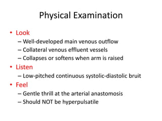 Physical Examination
• Look
– Well-developed main venous outflow
– Collateral venous effluent vessels
– Collapses or softens when arm is raised
• Listen
– Low-pitched continuous systolic-diastolic bruit
• Feel
– Gentle thrill at the arterial anastomosis
– Should NOT be hyperpulsatile
 