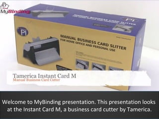 Welcome to MyBinding presentation. This presentation looks
 at the Instant Card M, a business card cutter by Tamerica.
 