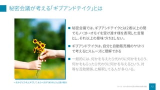 秘密会議が考える「ギブアンドテイク」とは
12小さな会社の社長が集まる秘密会議2019 ©
 秘密会議では、ギブアンドテイクとは２者以上の間
でモノ・コト・オモイを受け渡す様を表現した言葉
とし、それ以上の意味づけはしない。
 ギブアンドテイクは、自分と自動販売機のヤリトリ
で考えるとスムーズに理解できる
 一般的には、何かを与えたら代わりに何かをもらう、
何かをもらったら代わりに何かを与えるという、対
等な互助関係。と解釈してる人が多くいる。
一方から「どうぞ」とギブして、もう一方が「ありがとう」と受け取る
 