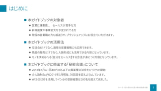 はじめに
 本ガイドブックの対象者
 営業に嫌悪感… セールスが苦手な方
 新規創業や事業拡大を予定されてる方
 現役の営業職の方も振返りや、ブラッシュアップにお役立ていただけます。
 本ガイドブックの活用法
 交流会だけでなく、通常の営業戦略にも応用できます。
 商品の販売だけでなく、人脈形成にも活用できる内容になっています。
 モノを求められる【自分をセールス】する方法が身につく内容となっています。
 本ガイドブックに頻出する「秘密会議」について
 2018年1月に1回あたり8名以下の異業種交流会をひっそりと開始
 少人数制ながら2019年3月現在、70回目を迎えようとしています。
 WEB（SEO）を活用しライン@の登録者数は280名を超えてきました。
2019 © 小さな会社の社長が集まる秘密会議 3
 