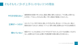 そもそもモノゴトが上手くいかない3つの理由
9小さな会社の社長が集まる秘密会議2019 ©
やり方を知らない
義務教育の段階で学ぶのは、国語、算数、理科、社会など、「やる事」に関するこ
とが多く、「やる人」そのものに関して学ぶ機会が極端に少なかった。
正解が一つだけ
１８＋３＝？ という形で自分に適したやり方よりも、答えは一つでみんな一緒。と
教育を受けてきたが、本来は ？×？＝21（夢）の様に成果を出すやり方は無限大！
慣れていない
集客やセールスも含めビジネス“やり方”が「わかった」だけでは成果につながら
ない。成果を出すために必要な“失敗経験”の積み重ね方を知らない。
 