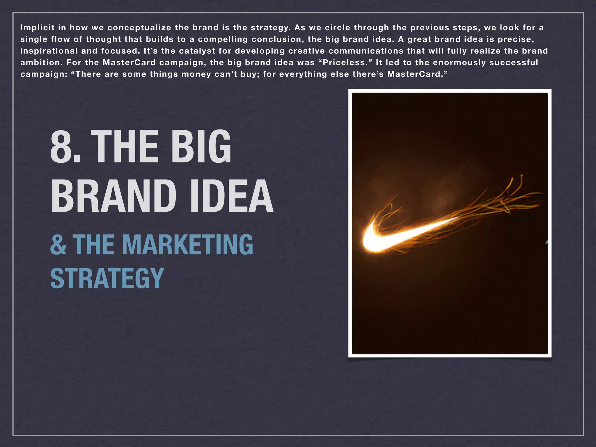 Implicit in how we conceptualize the brand is the strategy. As we circle through the previous steps, we look for a
single flow of thought that builds to a compelling conclusion, the big brand idea. A great brand idea is precise,
inspirational and focused. It’s the catalyst for developing creative communications that will fully realize the brand
ambition. For the MasterCard campaign, the big brand idea was “Priceless.” It led to the enormously successful
campaign: “There are some things money can’t buy; for everything else there’s MasterCard.”




      8. THE BIG
      BRAND IDEA
      & THE MARKETING
      STRATEGY
 