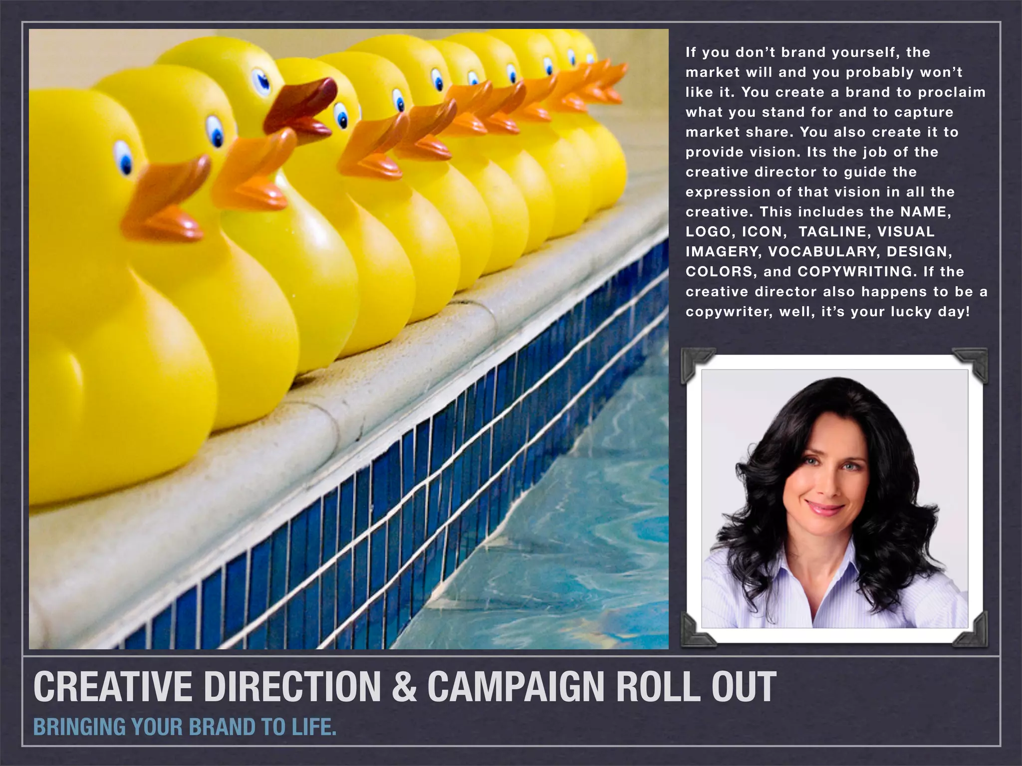 If you don’t brand yourself, the
                                 market will and you probably won’t
                                 like it. You create a brand to proclaim
                                 what you stand for and to capture
                                 market share. You also create it to
                                 provide vision. Its the job of the
                                 creative director to guide the
                                 expression of that vision in all the
                                 creative. This includes the NAME,
                                 LOGO, ICON, TAGLINE, VISUAL
                                 IMAGERY, VOCABULARY, DESIGN,
                                 COLORS, and COPYWRITING. If the
                                 creative director also happens to be a
                                 copywriter, well, it’s your lucky day!




CREATIVE DIRECTION & CAMPAIGN ROLL OUT
BRINGING YOUR BRAND TO LIFE.
 