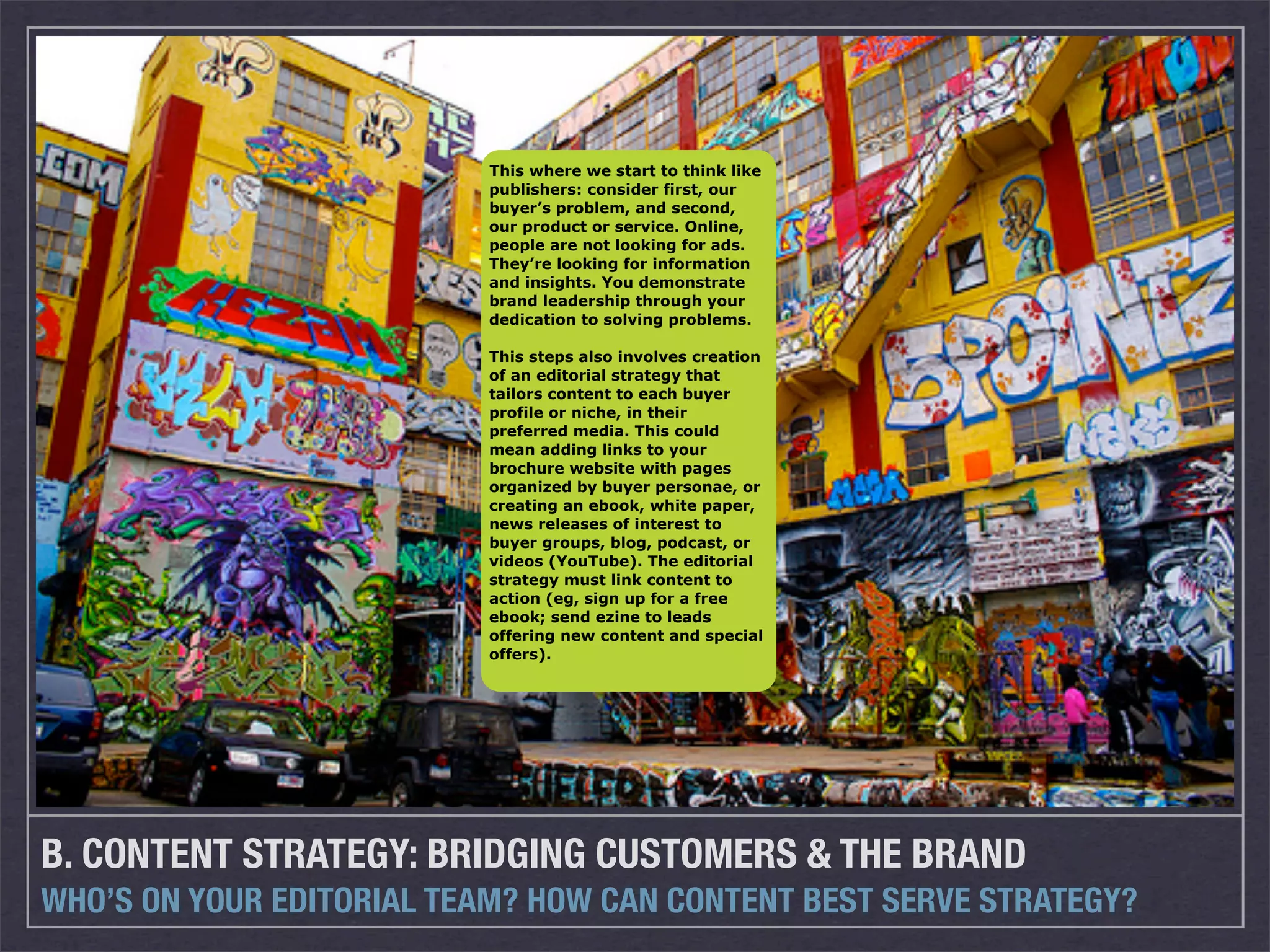 This where we start to think like
                          publishers: consider first, our
                          buyer’s problem, and second,
                          our product or service. Online,
                          people are not looking for ads.
                          They’re looking for information
                          and insights. You demonstrate
                          brand leadership through your
                          dedication to solving problems.

                          This steps also involves creation
                          of an editorial strategy that
                          tailors content to each buyer
                          profile or niche, in their
                          preferred media. This could
                          mean adding links to your
                          brochure website with pages
                          organized by buyer personae, or
                          creating an ebook, white paper,
                          news releases of interest to
                          buyer groups, blog, podcast, or
                          videos (YouTube). The editorial
                          strategy must link content to
                          action (eg, sign up for a free
                          ebook; send ezine to leads
                          offering new content and special
                          offers).




B. CONTENT STRATEGY: BRIDGING CUSTOMERS & THE BRAND
WHO’S ON YOUR EDITORIAL TEAM? HOW CAN CONTENT BEST SERVE STRATEGY?
 