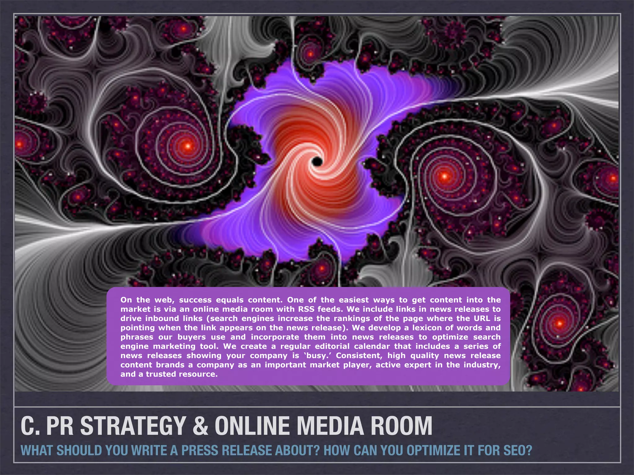 On the web, success equals content. One of the easiest ways to get content into the
               market is via an online media room with RSS feeds. We include links in news releases to
               drive inbound links (search engines increase the rankings of the page where the URL is
               pointing when the link appears on the news release). We develop a lexicon of words and
               phrases our buyers use and incorporate them into news releases to optimize search
               engine marketing tool. We create a regular editorial calendar that includes a series of
               news releases showing your company is ‘busy.’ Consistent, high quality news release
               content brands a company as an important market player, active expert in the industry,
               and a trusted resource.




C. PR STRATEGY & ONLINE MEDIA ROOM
WHAT SHOULD YOU WRITE A PRESS RELEASE ABOUT? HOW CAN YOU OPTIMIZE IT FOR SEO?
 