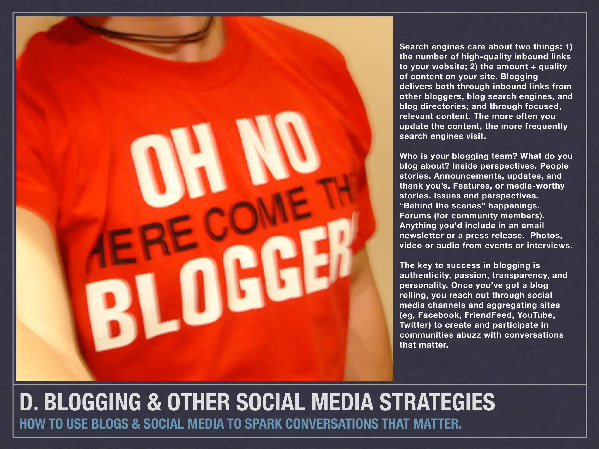 Search engines care about two things: 1)
                                                         the number of high-quality inbound links
                                                         to your website; 2) the amount + quality
                                                         of content on your site. Blogging
                                                         delivers both through inbound links from
                                                         other bloggers, blog search engines, and
                                                         blog directories; and through focused,
                                                         relevant content. The more often you
                                                         update the content, the more frequently
                                                         search engines visit.

                                                         Who is your blogging team? What do you
                                                         blog about? Inside perspectives. People
                                                         stories. Announcements, updates, and
                                                         thank you’s. Features, or media-worthy
                                                         stories. Issues and perspectives.
                                                         “Behind the scenes” happenings.
                                                         Forums (for community members).
                                                         Anything you’d include in an email
                                                         newsletter or a press release. Photos,
                                                         video or audio from events or interviews.

                                                         The key to success in blogging is
                                                         authenticity, passion, transparency, and
                                                         personality. Once you’ve got a blog
                                                         rolling, you reach out through social
                                                         media channels and aggregating sites
                                                         (eg, Facebook, FriendFeed, YouTube,
                                                         Twitter) to create and participate in
                                                         communities abuzz with conversations
                                                         that matter.




D. BLOGGING & OTHER SOCIAL MEDIA STRATEGIES
HOW TO USE BLOGS & SOCIAL MEDIA TO SPARK CONVERSATIONS THAT MATTER.
 