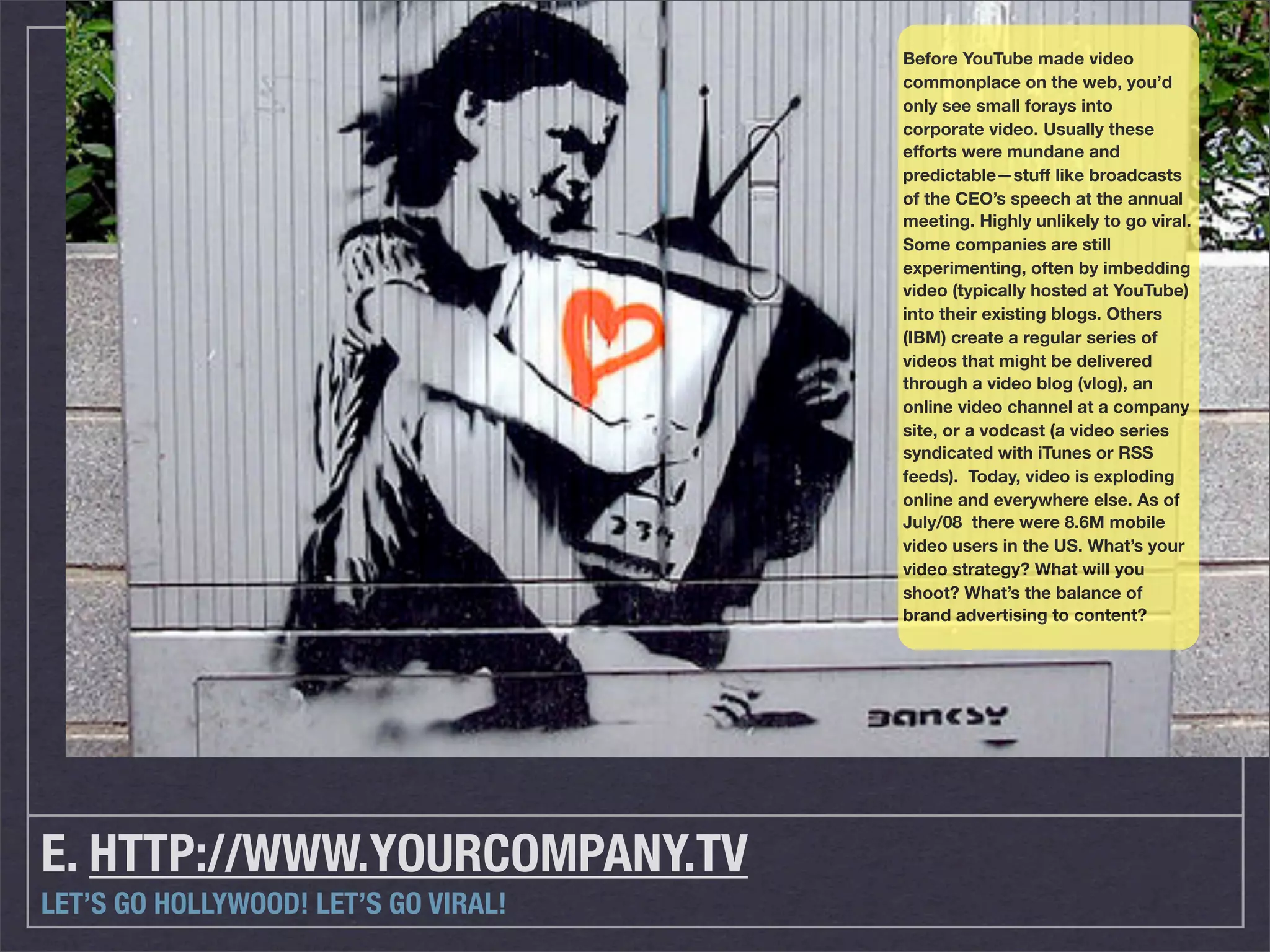 Before YouTube made video
                                      commonplace on the web, you’d
                                      only see small forays into
                                      corporate video. Usually these
                                      efforts were mundane and
                                      predictable—stuff like broadcasts
                                      of the CEO’s speech at the annual
                                      meeting. Highly unlikely to go viral.
                                      Some companies are still
                                      experimenting, often by imbedding
                                      video (typically hosted at YouTube)
                                      into their existing blogs. Others
                                      (IBM) create a regular series of
                                      videos that might be delivered
                                      through a video blog (vlog), an
                                      online video channel at a company
                                      site, or a vodcast (a video series
                                      syndicated with iTunes or RSS
                                      feeds). Today, video is exploding
                                      online and everywhere else. As of
                                      July/08 there were 8.6M mobile
                                      video users in the US. What’s your
                                      video strategy? What will you
                                      shoot? What’s the balance of
                                      brand advertising to content?




E. HTTP://WWW.YOURCOMPANY.TV
LET’S GO HOLLYWOOD! LET’S GO VIRAL!
 