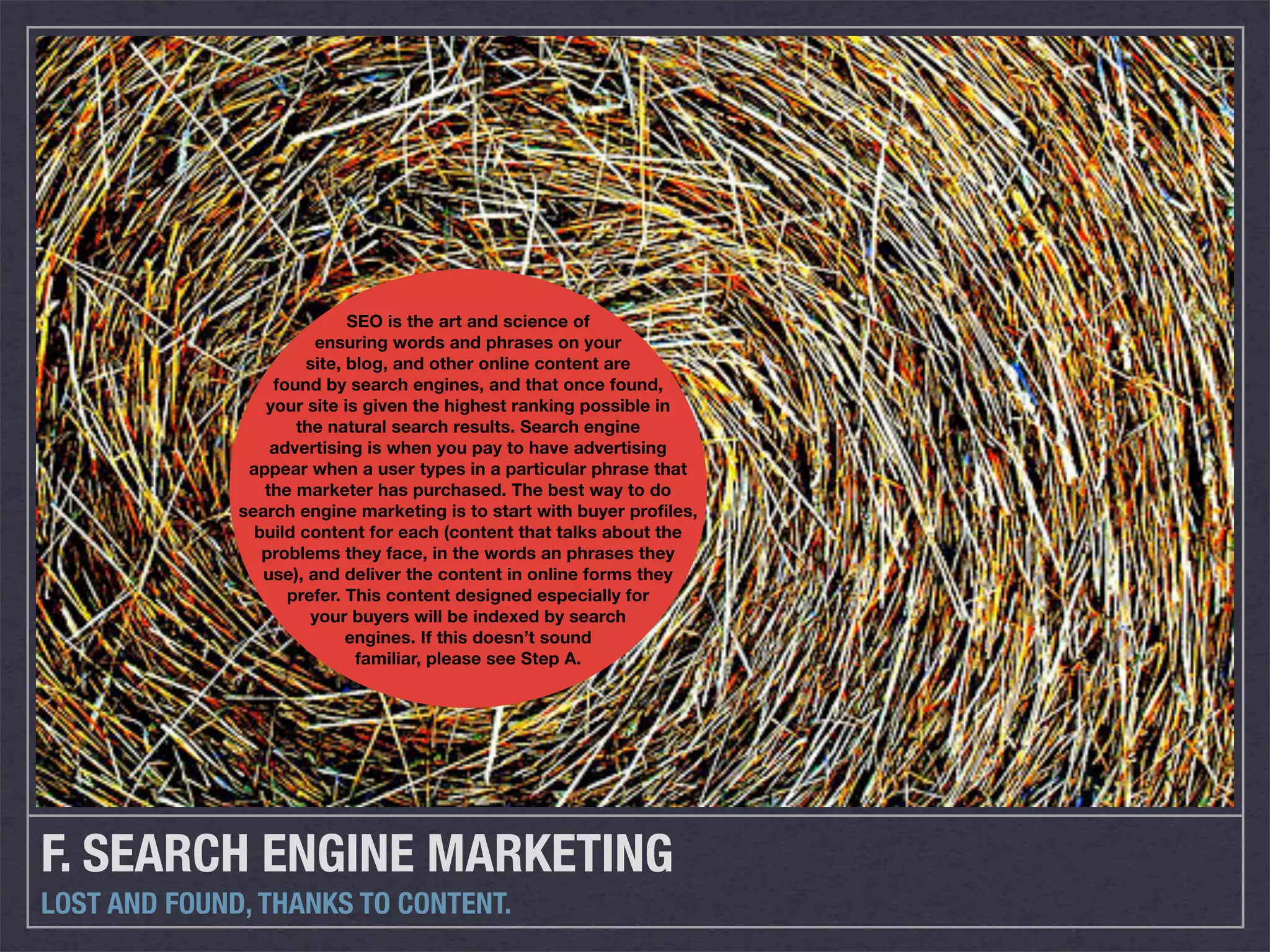 SEO is the art and science of
                        ensuring words and phrases on your
                       site, blog, and other online content are
                  found by search engines, and that once found,
                 your site is given the highest ranking possible in
                     the natural search results. Search engine
                  advertising is when you pay to have advertising
               appear when a user types in a particular phrase that
                 the marketer has purchased. The best way to do
              search engine marketing is to start with buyer profiles,
                build content for each (content that talks about the
                 problems they face, in the words an phrases they
                 use), and deliver the content in online forms they
                    prefer. This content designed especially for
                       your buyers will be indexed by search
                             engines. If this doesn’t sound
                              familiar, please see Step A.




F. SEARCH ENGINE MARKETING
LOST AND FOUND, THANKS TO CONTENT.
 