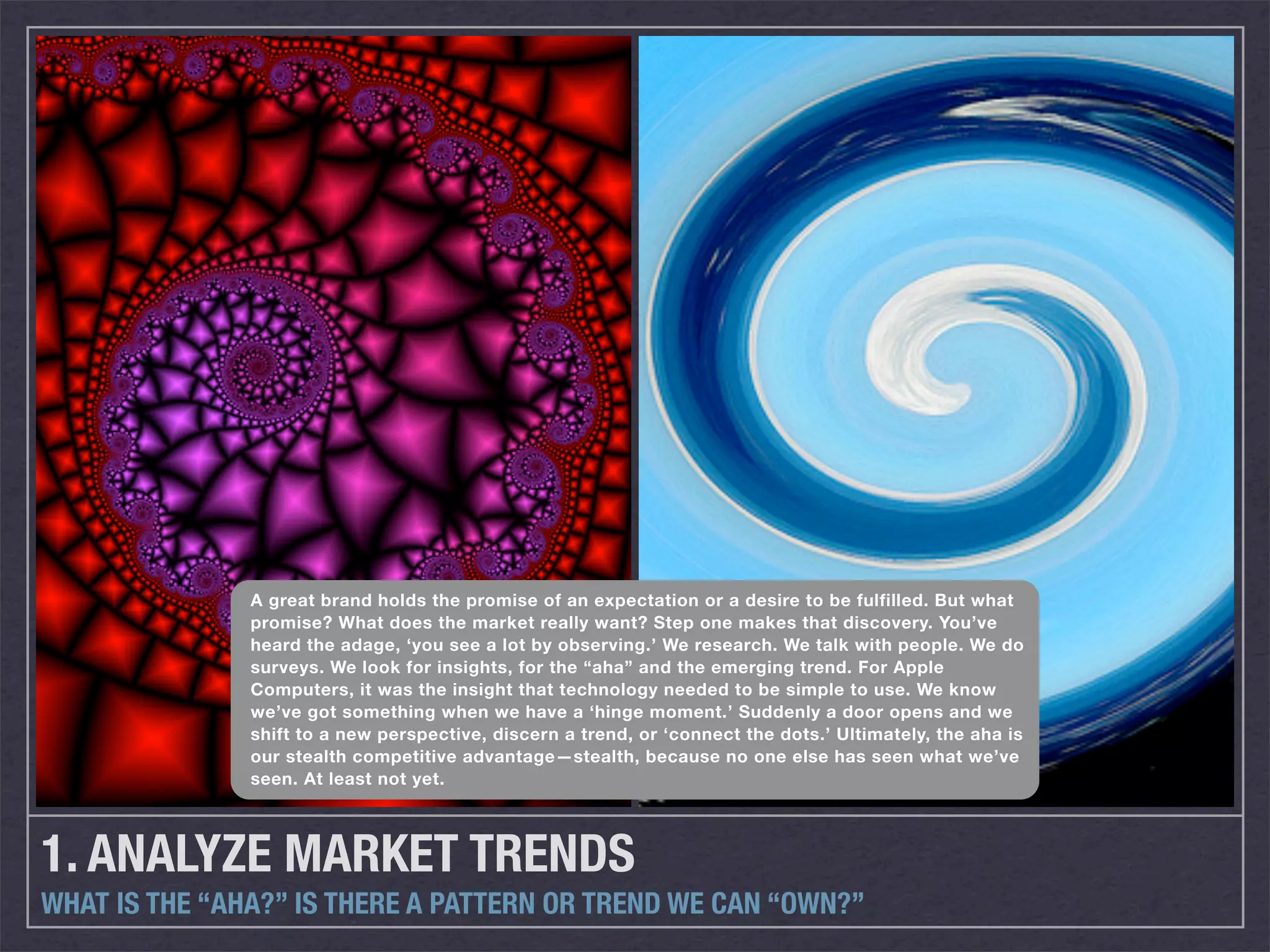 A great brand holds the promise of an expectation or a desire to be fulfilled. But what
               promise? What does the market really want? Step one makes that discovery. You’ve
               heard the adage, ‘you see a lot by observing.’ We research. We talk with people. We do
               surveys. We look for insights, for the “aha” and the emerging trend. For Apple
               Computers, it was the insight that technology needed to be simple to use. We know
               we’ve got something when we have a ‘hinge moment.’ Suddenly a door opens and we
               shift to a new perspective, discern a trend, or ‘connect the dots.’ Ultimately, the aha is
               our stealth competitive advantage—stealth, because no one else has seen what we’ve
               seen. At least not yet.




1. ANALYZE MARKET TRENDS
WHAT IS THE “AHA?” IS THERE A PATTERN OR TREND WE CAN “OWN?”
 