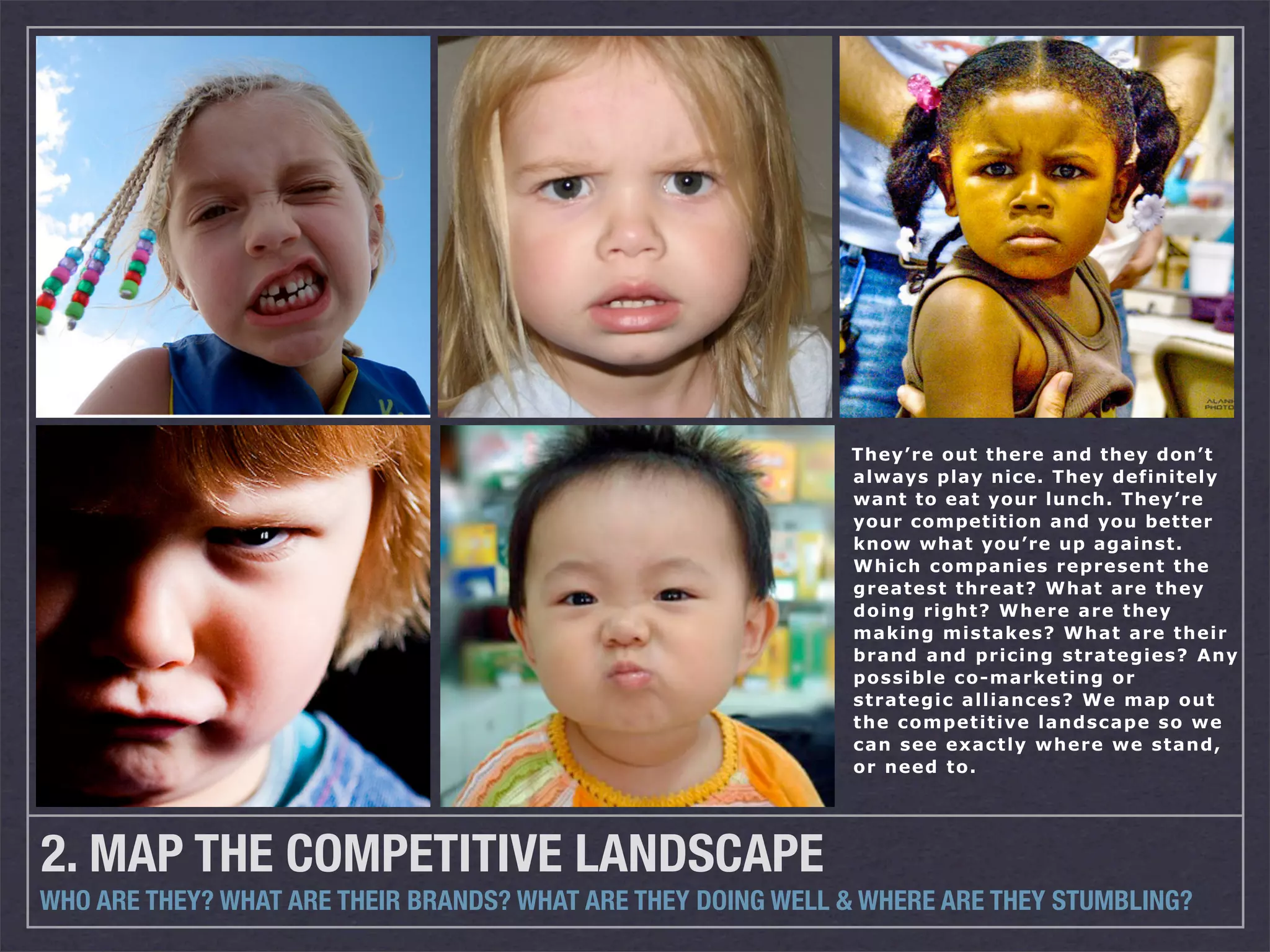 They’re out there and they don’t
                                                              always play nice. They definitely
                                                              want to eat your lunch. They’re
                                                              your competition and you better
                                                              know what you’re up against.
                                                              Which companies represent the
                                                              greatest threat? What are they
                                                              doing right? Where are they
                                                              making mistakes? What are their
                                                              brand and pricing strategies? Any
                                                              possible co-marketing or
                                                              strategic alliances? We map out
                                                              the competitive landscape so we
                                                              can see exactly where we stand,
                                                              or need to.




2. MAP THE COMPETITIVE LANDSCAPE
WHO ARE THEY? WHAT ARE THEIR BRANDS? WHAT ARE THEY DOING WELL & WHERE ARE THEY STUMBLING?
 