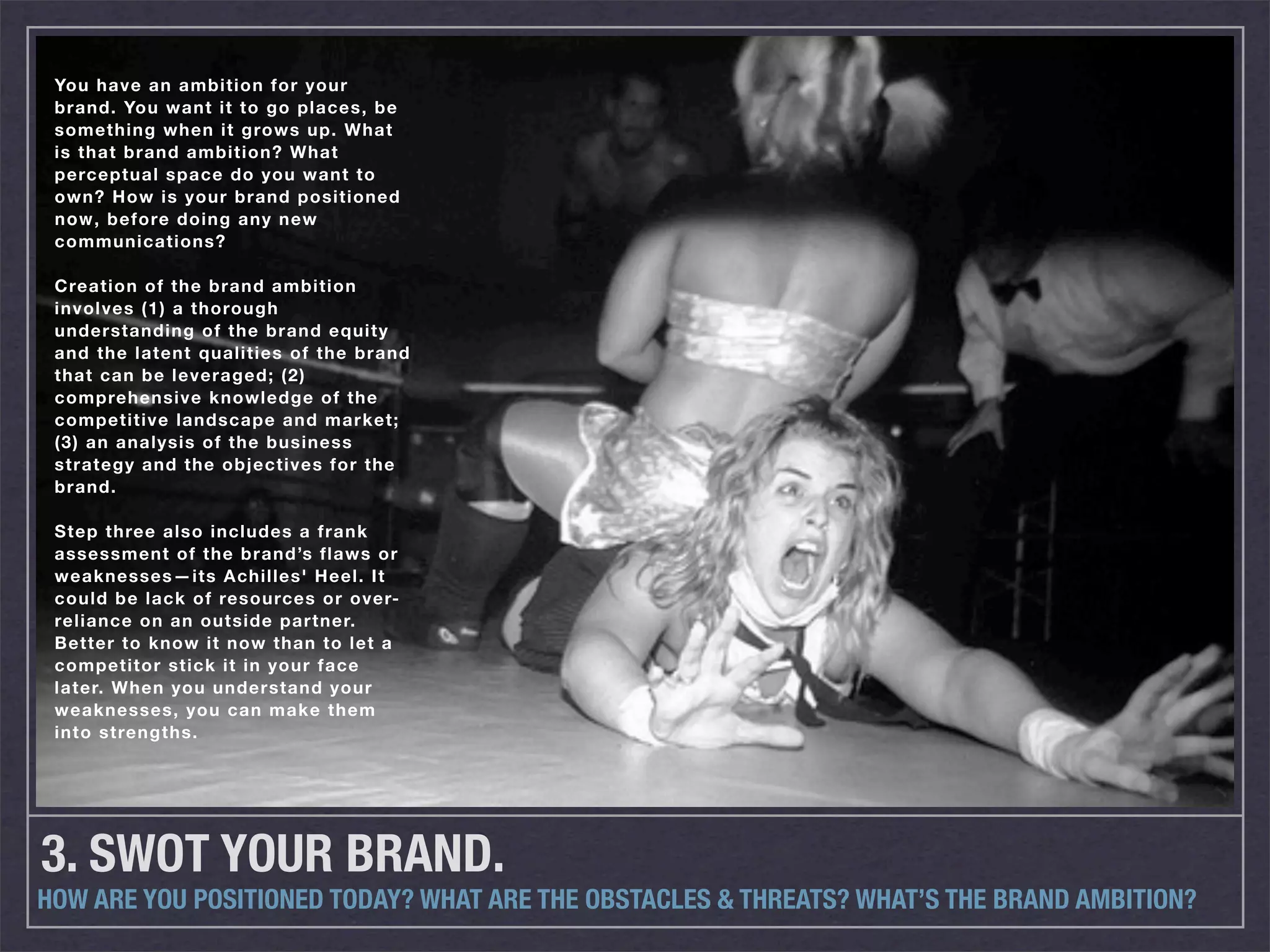 You have an ambition for your
 brand. You want it to go places, be
 something when it grows up. What
 is that brand ambition? What
 perceptual space do you want to
 own? How is your brand positioned
 now, before doing any new
 communications?

 Creation of the brand ambition
 involves (1) a thorough
 understanding of the brand equity
 and the latent qualities of the brand
 that can be leveraged; (2)
 comprehensive knowledge of the
 competitive landscape and market;
 (3) an analysis of the business
 strategy and the objectives for the
 brand.

 Step three also includes a frank
 assessment of the brand’s flaws or
 weaknesses—its Achilles' Heel. It
 could be lack of resources or over-
 reliance on an outside partner.
 Better to know it now than to let a
 competitor stick it in your face
 later. When you understand your
 weaknesses, you can make them
 into strengths.




3. SWOT YOUR BRAND.
HOW ARE YOU POSITIONED TODAY? WHAT ARE THE OBSTACLES & THREATS? WHAT’S THE BRAND AMBITION?
 