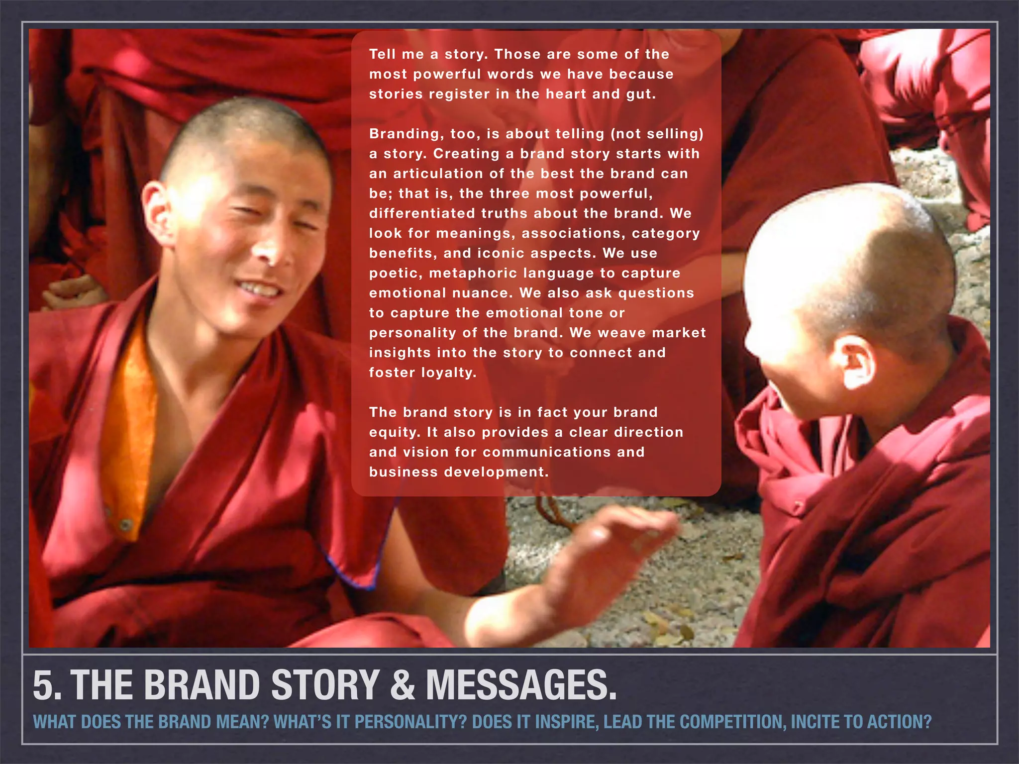 Tell me a story. Those are some of the
                                       most powerful words we have because
                                       stories register in the heart and gut.

                                       Branding, too, is about telling (not selling)
                                       a story. Creating a brand story starts with
                                       an articulation of the best the brand can
                                       be; that is, the three most powerful,
                                       differentiated truths about the brand. We
                                       look for meanings, associations, category
                                       benefits, and iconic aspects. We use
                                       poetic, metaphoric language to capture
                                       emotional nuance. We also ask questions
                                       to capture the emotional tone or
                                       personality of the brand. We weave market
                                       insights into the story to connect and
                                       foster loyalty.

                                       The brand story is in fact your brand
                                       equity. It also provides a clear direction
                                       and vision for communications and
                                       business development.




5. THE BRAND STORY & MESSAGES.
WHAT DOES THE BRAND MEAN? WHAT’S IT PERSONALITY? DOES IT INSPIRE, LEAD THE COMPETITION, INCITE TO ACTION?
 