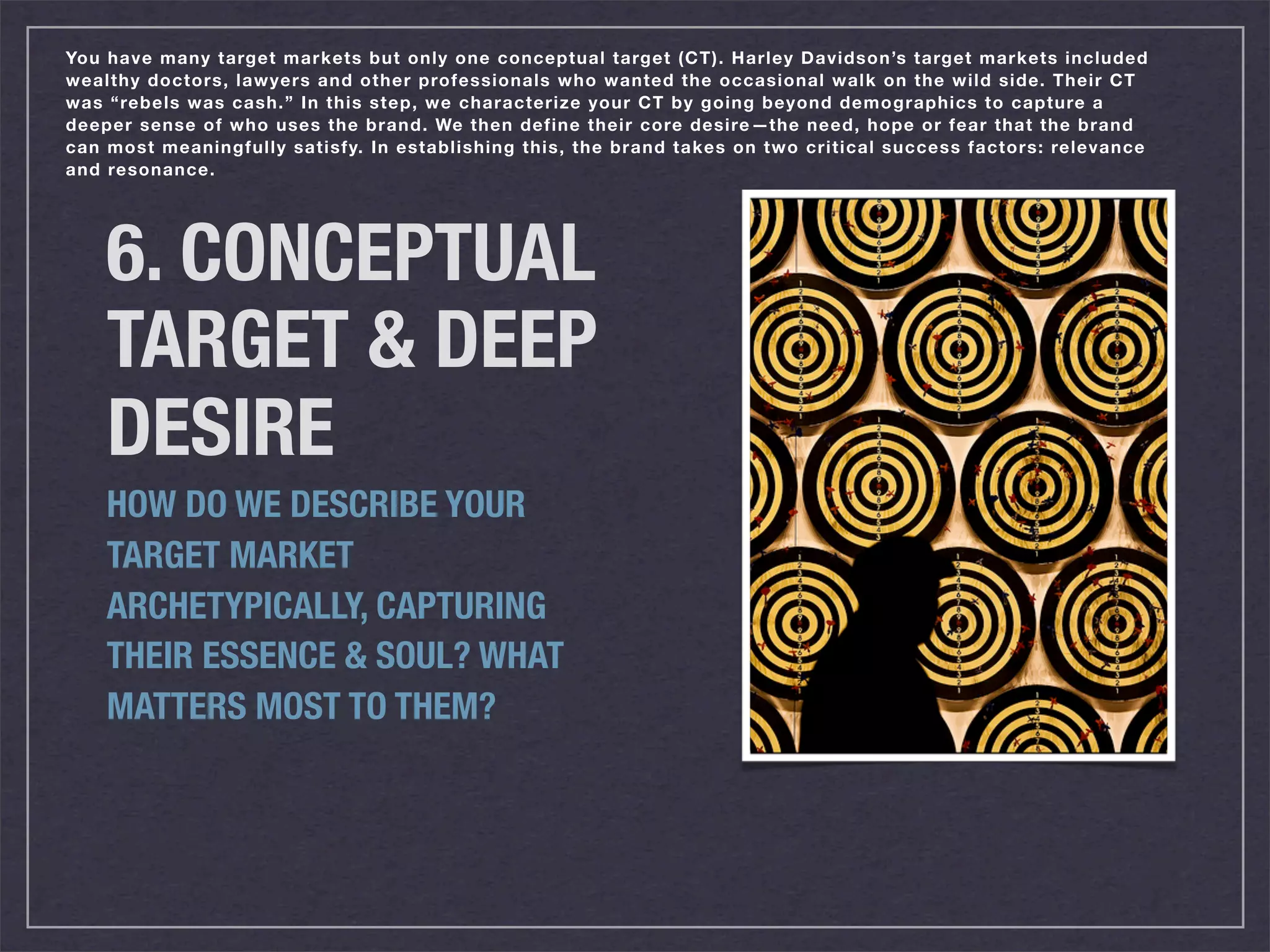 You have many target markets but only one conceptual target (CT). Harley Davidson’s target markets included
wealthy doctors, lawyers and other professionals who wanted the occasional walk on the wild side. Their CT
was “rebels was cash.” In this step, we characterize your CT by going beyond demographics to capture a
deeper sense of who uses the brand. We then define their core desire —the need, hope or fear that the brand
can most meaningfully satisfy. In establishing this, the brand takes on two critical success factors: relevance
and resonance.




    6. CONCEPTUAL
    TARGET & DEEP
    DESIRE
    HOW DO WE DESCRIBE YOUR
    TARGET MARKET
    ARCHETYPICALLY, CAPTURING
    THEIR ESSENCE & SOUL? WHAT
    MATTERS MOST TO THEM?
 