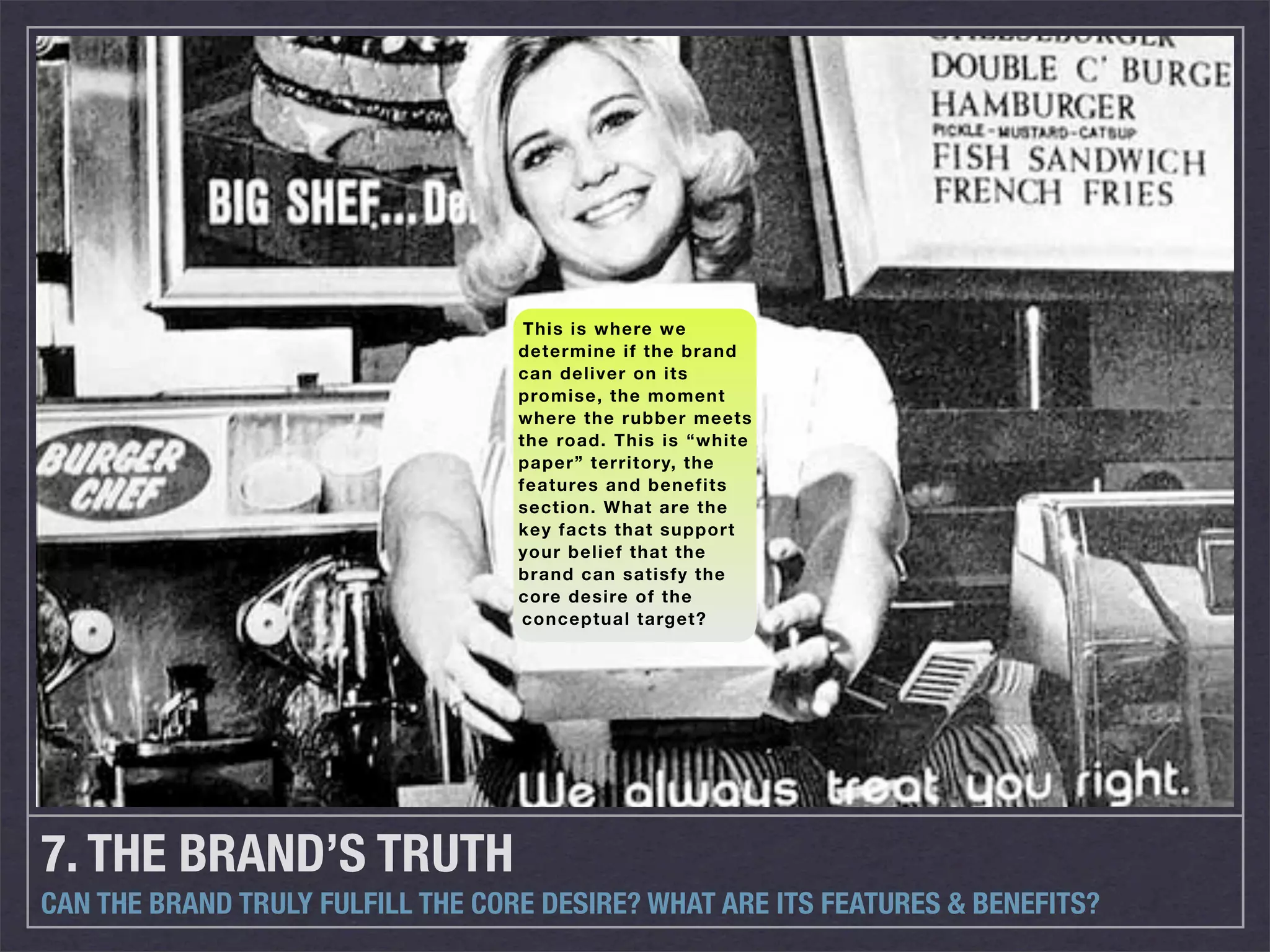 This is where we
                                   determine if the brand
                                   can deliver on its
                                   promise, the moment
                                   where the rubber meets
                                   the road. This is “white
                                   paper” territory, the
                                   features and benefits
                                   section. What are the
                                   key facts that support
                                   your belief that the
                                   brand can satisfy the
                                   core desire of the
                                   conceptual target?




7. THE BRAND’S TRUTH
CAN THE BRAND TRULY FULFILL THE CORE DESIRE? WHAT ARE ITS FEATURES & BENEFITS?
 