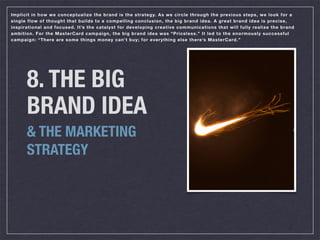 Implicit in how we conceptualize the brand is the strategy. As we circle through the previous steps, we look for a
single flow of thought that builds to a compelling conclusion, the big brand idea. A great brand idea is precise,
inspirational and focused. It’s the catalyst for developing creative communications that will fully realize the brand
ambition. For the MasterCard campaign, the big brand idea was “Priceless.” It led to the enormously successful
campaign: “There are some things money can’t buy; for everything else there’s MasterCard.”




      8. THE BIG
      BRAND IDEA
      & THE MARKETING
      STRATEGY
 