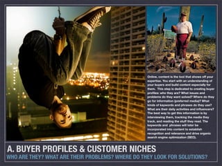 Online, content is the tool that shows off your
                                                  expertise. You start with an understanding of
                                                  your buyers and build content especially for
                                                  them. This step is dedicated to creating buyer
                                                  proﬁles: who they are? What issues and
                                                  problems do they want solved? Where do they
                                                  go for information (preferred media)? What
                                                  kinds of keywords and phrases do they use?
                                                  What are their daily activities and inﬂuencers?
                                                  The best way to get this information is by
                                                  interviewing them, tracking the media they
                                                  track, and reading the stuff they read. The
                                                  keywords and phrases will later be
                                                  incorporated into content to establish
                                                  recognition and relevance and drive organic
                                                  search engine optimization (SEO).



A. BUYER PROFILES & CUSTOMER NICHES
WHO ARE THEY? WHAT ARE THEIR PROBLEMS? WHERE DO THEY LOOK FOR SOLUTIONS?
 