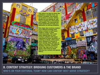 This where we start to think like
                          publishers: consider first, our
                          buyer’s problem, and second,
                          our product or service. Online,
                          people are not looking for ads.
                          They’re looking for information
                          and insights. You demonstrate
                          brand leadership through your
                          dedication to solving problems.

                          This steps also involves creation
                          of an editorial strategy that
                          tailors content to each buyer
                          profile or niche, in their
                          preferred media. This could
                          mean adding links to your
                          brochure website with pages
                          organized by buyer personae, or
                          creating an ebook, white paper,
                          news releases of interest to
                          buyer groups, blog, podcast, or
                          videos (YouTube). The editorial
                          strategy must link content to
                          action (eg, sign up for a free
                          ebook; send ezine to leads
                          offering new content and special
                          offers).




B. CONTENT STRATEGY: BRIDGING CUSTOMERS & THE BRAND
WHO’S ON YOUR EDITORIAL TEAM? HOW CAN CONTENT BEST SERVE STRATEGY?
 