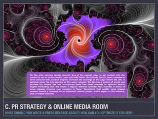 On the web, success equals content. One of the easiest ways to get content into the
               market is via an online media room with RSS feeds. We include links in news releases to
               drive inbound links (search engines increase the rankings of the page where the URL is
               pointing when the link appears on the news release). We develop a lexicon of words and
               phrases our buyers use and incorporate them into news releases to optimize search
               engine marketing tool. We create a regular editorial calendar that includes a series of
               news releases showing your company is ‘busy.’ Consistent, high quality news release
               content brands a company as an important market player, active expert in the industry,
               and a trusted resource.




C. PR STRATEGY & ONLINE MEDIA ROOM
WHAT SHOULD YOU WRITE A PRESS RELEASE ABOUT? HOW CAN YOU OPTIMIZE IT FOR SEO?
 