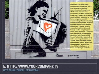 Before YouTube made video
                                      commonplace on the web, you’d
                                      only see small forays into
                                      corporate video. Usually these
                                      efforts were mundane and
                                      predictable—stuff like broadcasts
                                      of the CEO’s speech at the annual
                                      meeting. Highly unlikely to go viral.
                                      Some companies are still
                                      experimenting, often by imbedding
                                      video (typically hosted at YouTube)
                                      into their existing blogs. Others
                                      (IBM) create a regular series of
                                      videos that might be delivered
                                      through a video blog (vlog), an
                                      online video channel at a company
                                      site, or a vodcast (a video series
                                      syndicated with iTunes or RSS
                                      feeds). Today, video is exploding
                                      online and everywhere else. As of
                                      July/08 there were 8.6M mobile
                                      video users in the US. What’s your
                                      video strategy? What will you
                                      shoot? What’s the balance of
                                      brand advertising to content?




E. HTTP://WWW.YOURCOMPANY.TV
LET’S GO HOLLYWOOD! LET’S GO VIRAL!
 