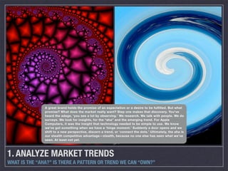 A great brand holds the promise of an expectation or a desire to be fulfilled. But what
               promise? What does the market really want? Step one makes that discovery. You’ve
               heard the adage, ‘you see a lot by observing.’ We research. We talk with people. We do
               surveys. We look for insights, for the “aha” and the emerging trend. For Apple
               Computers, it was the insight that technology needed to be simple to use. We know
               we’ve got something when we have a ‘hinge moment.’ Suddenly a door opens and we
               shift to a new perspective, discern a trend, or ‘connect the dots.’ Ultimately, the aha is
               our stealth competitive advantage—stealth, because no one else has seen what we’ve
               seen. At least not yet.




1. ANALYZE MARKET TRENDS
WHAT IS THE “AHA?” IS THERE A PATTERN OR TREND WE CAN “OWN?”
 