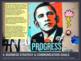 President Obama went online to
  help win on a platform of change.
  How will your brand serve your
  business goals while wowing the
  world? How will you use
  communications to drive the
  business and brand? What are
  milestones for measuring
  promotional success?

  The business goals guide in
  establishing brand priorities.
  With prioritization comes focus.
  With focus comes precision, and
  with precision comes powerful
  communications.

  Step four also involves an
  analysis of the most important
  objectives marketing must
  address. Are we restaging the
  brand, accentuating under
  leveraged elements of the brand,
  introducing a line extension, or
  launching a specific tactical
  response to local competitive
  actions?




4. BUSINESS STRATEGY & COMMUNICATION GOALS
WHAT ARE YOUR TOP BUSINESS GOALS & TIMELINES? WHAT DOES SUCCESS LOOK LIKE IN 3 TO 5 YEARS?
 