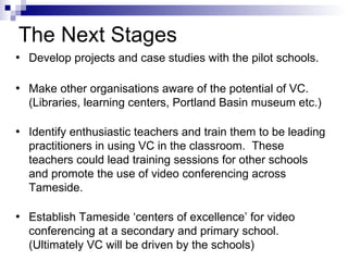 The Next Stages Develop projects and case studies with the pilot schools. Make other organisations aware of the potential of VC. (Libraries, learning centers, Portland Basin museum etc.)  Identify enthusiastic teachers and train them to be leading practitioners in using VC in the classroom.  These teachers could lead training sessions for other schools and promote the use of video conferencing across Tameside. Establish Tameside ‘centers of excellence’ for video conferencing at a secondary and primary school.  (Ultimately VC will be driven by the schools) 