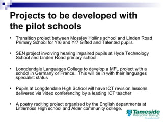 Projects to be developed with the pilot schools Transition project between Mossley Hollins school and Linden Road Primary School for Yr6 and Yr7 Gifted and Talented pupils SEN project involving hearing impaired pupils at Hyde Technology School and Linden Road primary school.  Longdendale Languages College to develop a MFL project with a school in Germany or France.  This will tie in with their languages specialist status Pupils at Longdendale High School will have ICT revision lessons delivered via video conferencing by a leading ICT teacher  A poetry reciting project organised by the English departments at Littlemoss High school and Alder community college. 
