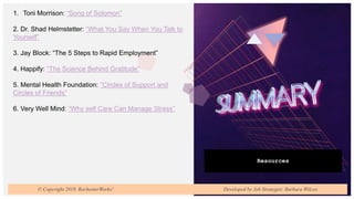 Resources
1. Toni Morrison: “Song of Solomon”
2. Dr. Shad Helmstetter: “What You Say When You Talk to
Yourself”
3. Jay Block: “The 5 Steps to Rapid Employment”
4. Happify: “The Science Behind Gratitude”
5. Mental Health Foundation: “Circles of Support and
Circles of Friends”
6. Very Well Mind: “Why self Care Can Manage Stress”
© Copyright 2019, RochesterWorks! Developed by Job Strategist: Barbara Wilcox
 