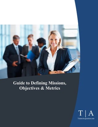Guide to Defining Missions,
   Objectives & Metrics




T|A        © Copyright 2011 The Prinzo Group
                                                  T|A
                                               Page 1
                                                 TalentAcquisition.net
 