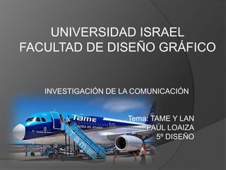 UNIVERSIDAD ISRAEL
FACULTAD DE DISEÑO GRÁFICO


   INVESTIGACIÓN DE LA COMUNICACIÓN


                     Tema: TAME Y LAN
                         PAÚL LOAIZA
                            5º DISEÑO
 