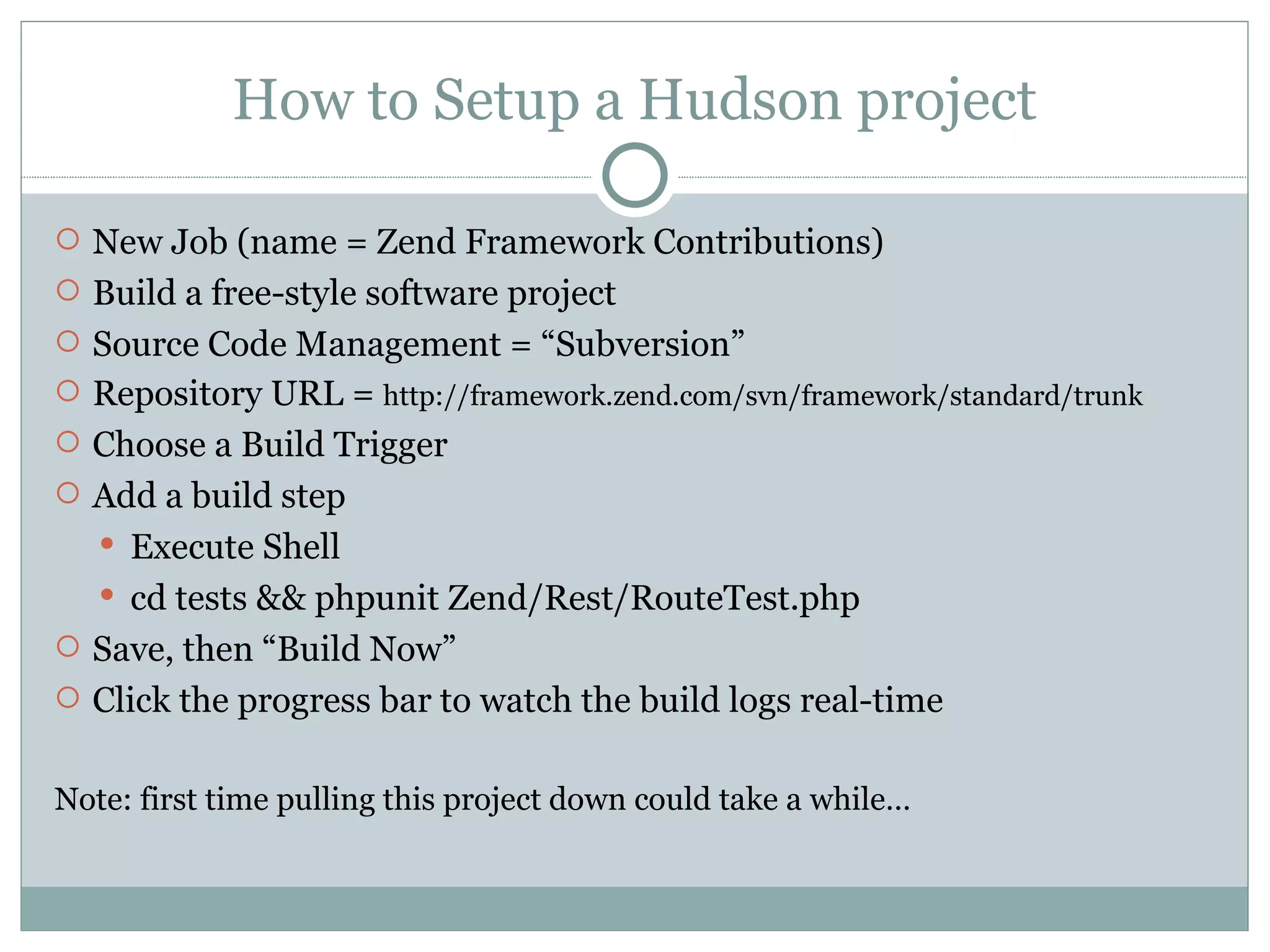 How to Setup a Hudson project New Job (name = Zend Framework Contributions) Build a free-style software project Source Code Management = “Subversion” Repository URL =  http://framework.zend.com/svn/framework/standard/trunk Choose a Build Trigger Add a build step Execute Shell cd tests && phpunit Zend/Rest/RouteTest.php Save, then “Build Now” Click the progress bar to watch the build logs real-time Note: first time pulling this project down could take a while… 