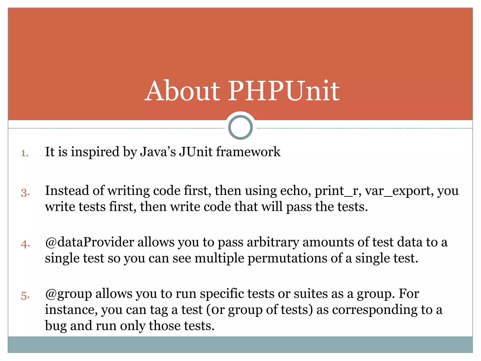 It is inspired by Java’s JUnit framework Instead of writing code first, then using echo, print_r, var_export, you write tests first, then write code that will pass the tests. @dataProvider allows you to pass arbitrary amounts of test data to a single test so you can see multiple permutations of a single test. @group allows you to run specific tests or suites as a group. For instance, you can tag a test (0r group of tests) as corresponding to a bug and run only those tests. About PHPUnit 