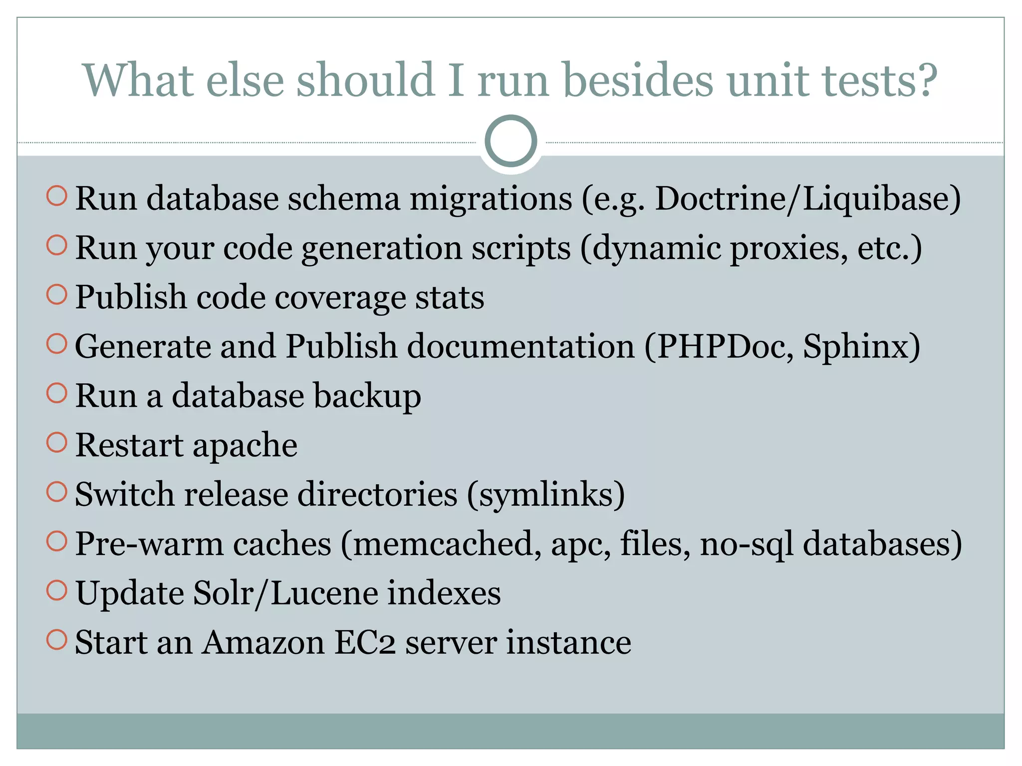 What else should I run besides unit tests? Run database schema migrations (e.g. Doctrine/Liquibase) Run your code generation scripts (dynamic proxies, etc.) Publish code coverage stats Generate and Publish documentation (PHPDoc, Sphinx) Run a database backup Restart apache Switch release directories (symlinks) Pre-warm caches (memcached, apc, files, no-sql databases) Update Solr/Lucene indexes Start an Amazon EC2 server instance 