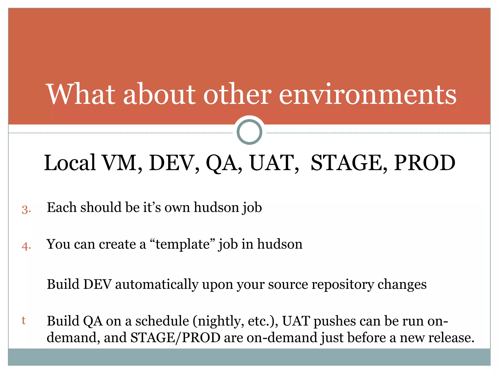 Local VM, DEV, QA, UAT,  STAGE, PROD Each should be it’s own hudson job You can create a “template” job in hudson Build DEV automatically upon your source repository changes Build QA on a schedule (nightly, etc.), UAT pushes can be run on-demand, and STAGE/PROD are on-demand just before a new release. What about other environments 