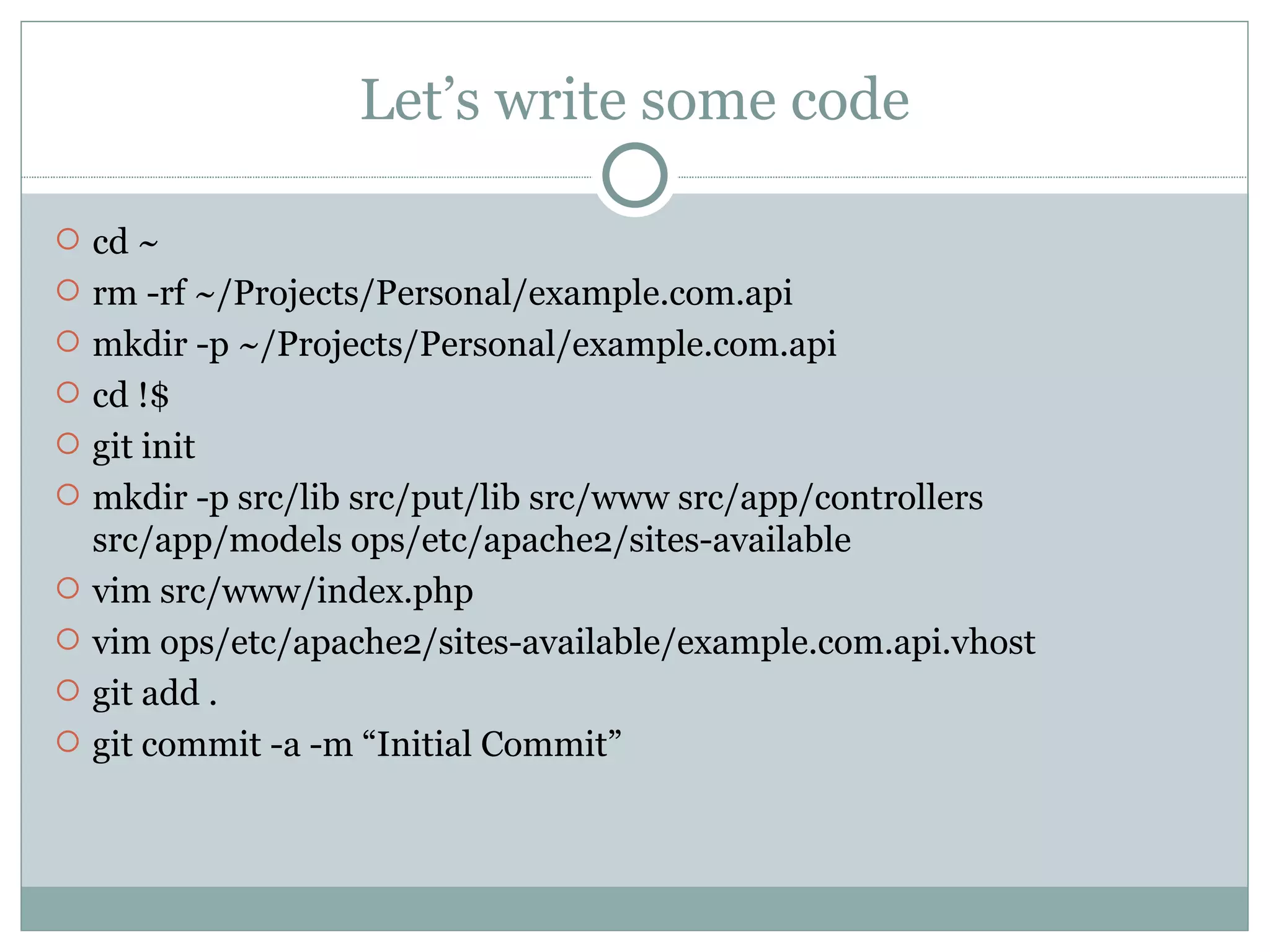Let’s write some code cd ~ rm -rf ~/Projects/Personal/example.com.api mkdir -p ~/Projects/Personal/example.com.api cd !$ git init mkdir -p src/lib src/put/lib src/www src/app/controllers src/app/models ops/etc/apache2/sites-available vim src/www/index.php vim ops/etc/apache2/sites-available/example.com.api.vhost git add . git commit -a -m “Initial Commit” 