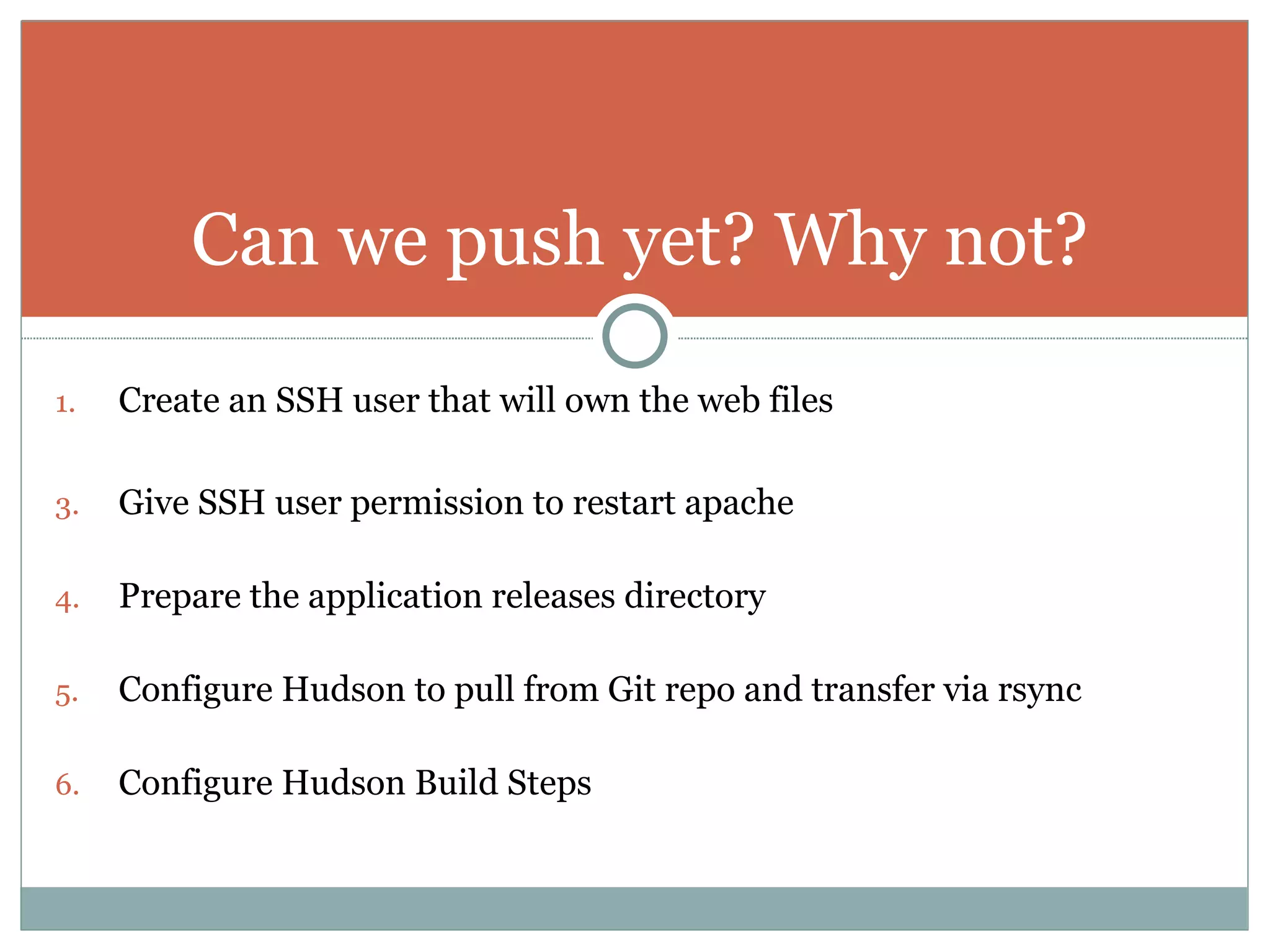 Create an SSH user that will own the web files Give SSH user permission to restart apache Prepare the application releases directory Configure Hudson to pull from Git repo and transfer via rsync Configure Hudson Build Steps Can we push yet? Why not? 