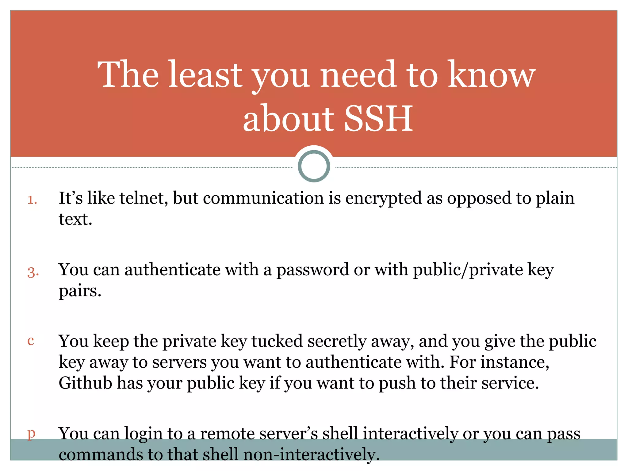 It’s like telnet, but communication is encrypted as opposed to plain text. You can authenticate with a password or with public/private key pairs. You keep the private key tucked secretly away, and you give the public key away to servers you want to authenticate with. For instance, Github has your public key if you want to push to their service. You can login to a remote server’s shell interactively or you can pass commands to that shell non-interactively. The least you need to know about SSH 